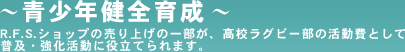 ～青少年健全育成～R.F.S.ショップの売り上げの一部が、高校ラグビー部の活動費として普及・強化活動に役立てられます。