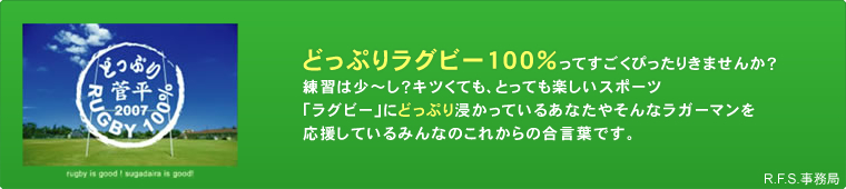 どっぷりラグビー100%ってすごくぴったりきませんか？練習は少～し？キツくても、とっても楽しいスポーツ「ラグビー」にどっぷり浸かっているあなたやそんなラガーマンを応援しているみんなのこれからの合言葉です。R.F.S.事務局